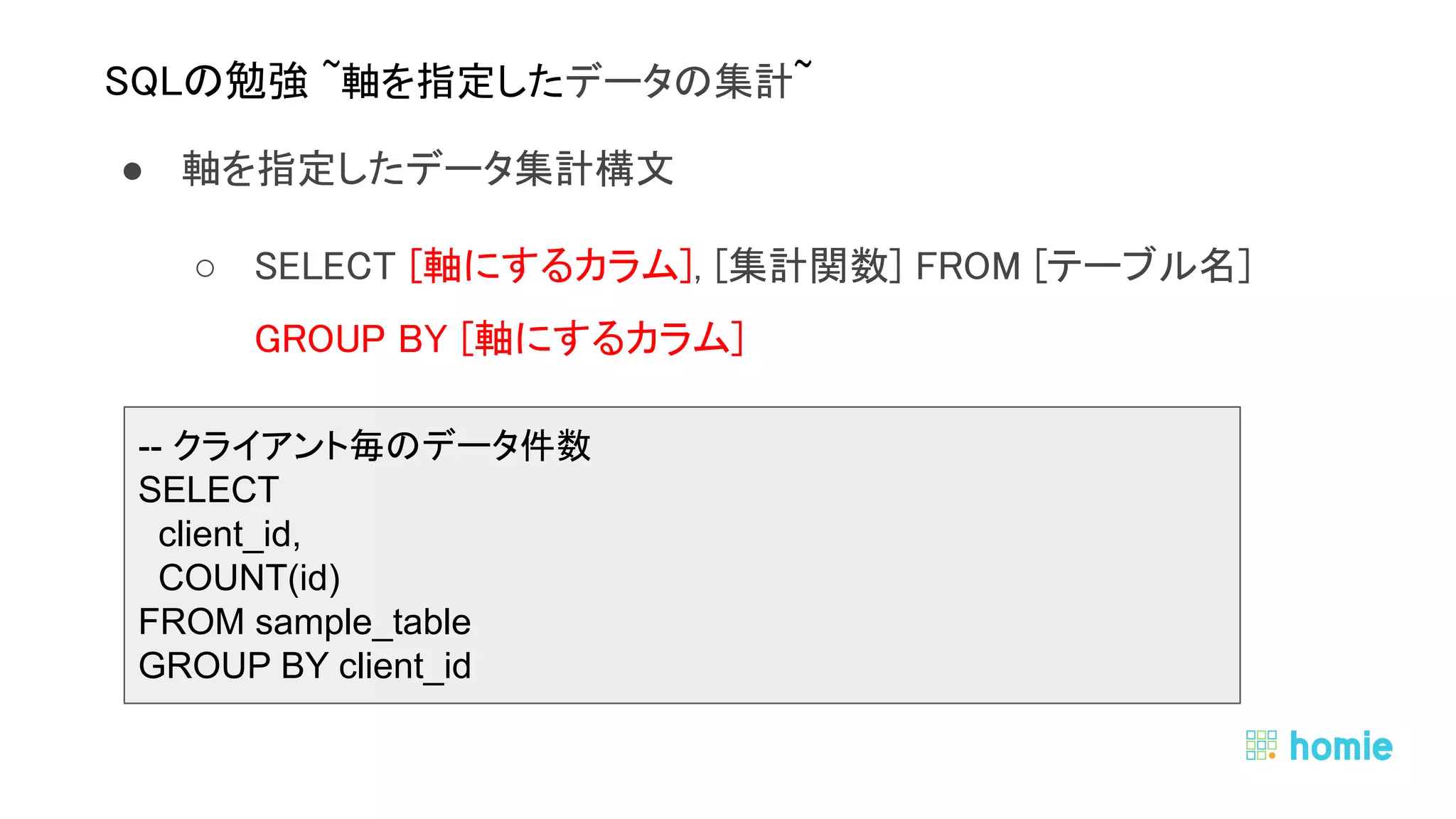 ● 軸を指定したデータ集計構文 
○ SELECT [軸にするカラム], [集計関数] FROM [テーブル名]  
GROUP BY [軸にするカラム] 
 
 
 
SQLの勉強 ~軸を指定したデータの集計~ 
-- クライアント毎のデータ件数
SELECT
client_id,
COUNT(id)
FROM sample_table
GROUP BY client_id
 