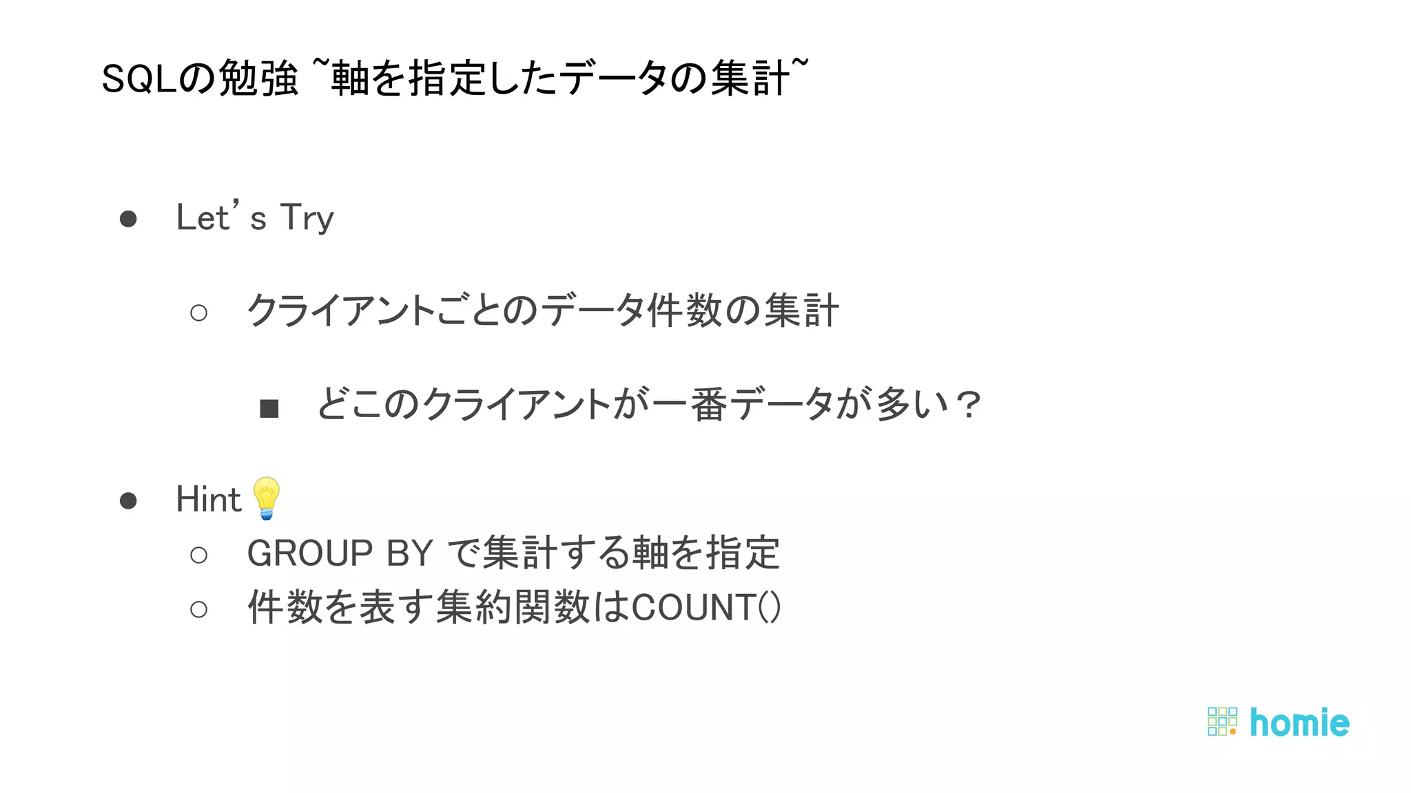 ● Let’s Try 
○ クライアントごとのデータ件数の集計 
■ どこのクライアントが一番データが多い？ 
● Hint💡  
○ GROUP BY で集計する軸を指定 
○ 件数を表す集約関数はCOUNT() 
 
 
SQLの勉強 ~軸を指定したデータの集計~ 
 