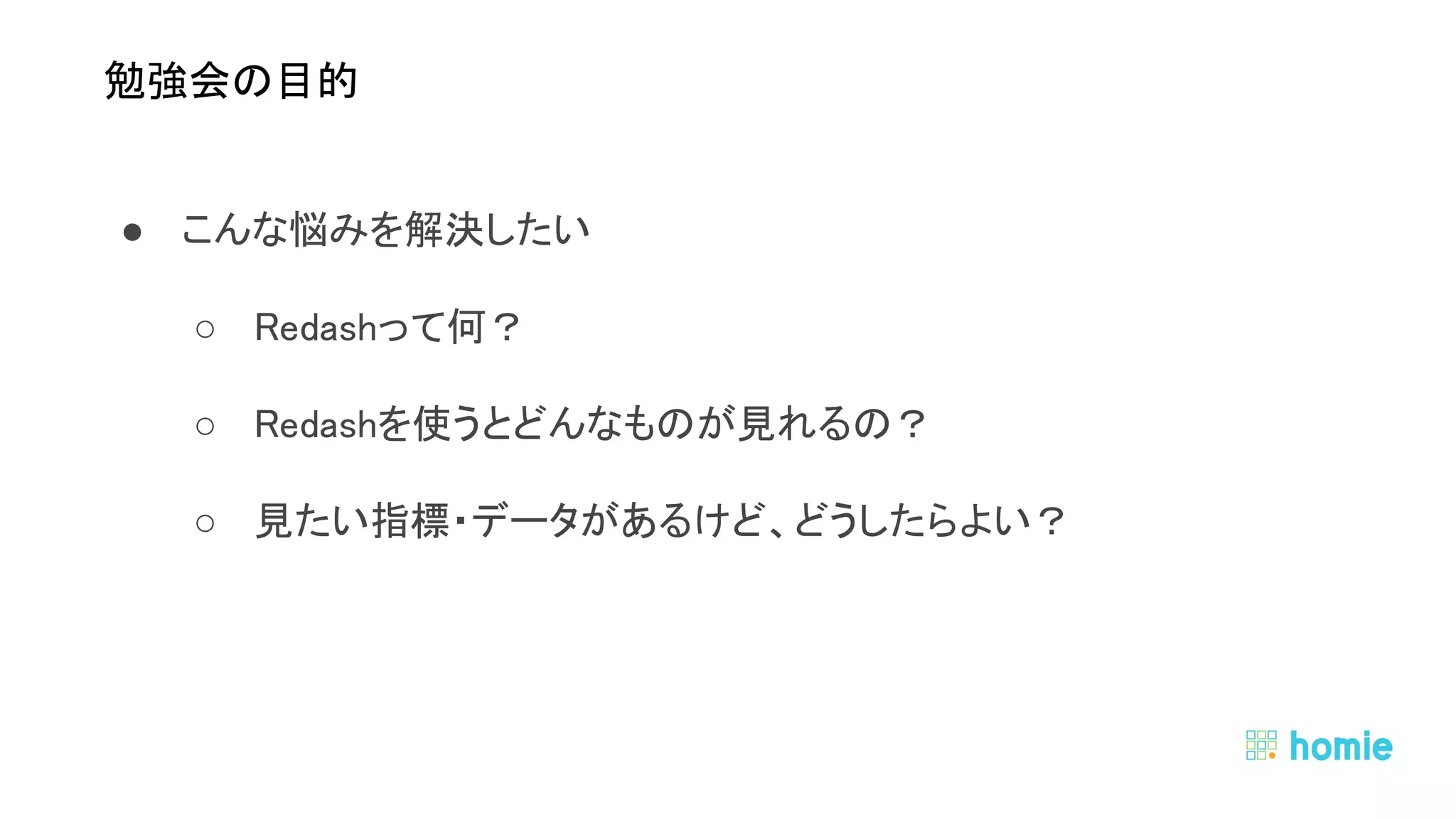 ● こんな悩みを解決したい 
○ Redashって何？ 
○ Redashを使うとどんなものが見れるの？ 
○ 見たい指標・データがあるけど、どうしたらよい？ 
● データはみんなのもの 
○ 欲しい人に情報は開かれているべき 
 
 
勉強会の目的 
 