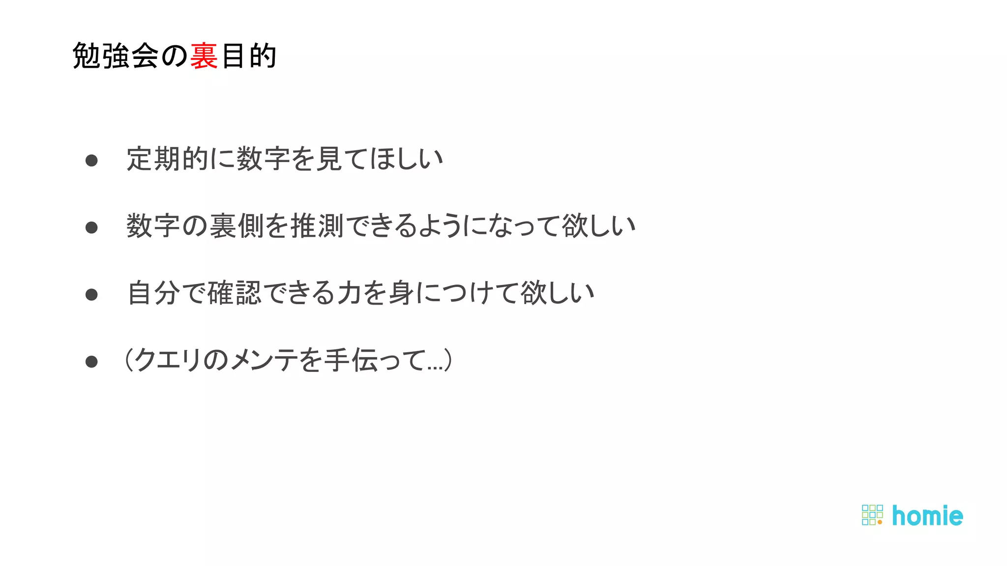 ● 定期的に数字を見てほしい 
● 数字の裏側を推測できるようになって欲しい 
● 自分で確認できる力を身につけて欲しい 
● (クエリのメンテを手伝って...) 
● データはみんなのもの 
○ 欲しい人に情報は開かれているべき 
 
 
勉強会の裏目的 
 