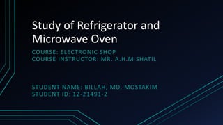 Study of Refrigerator and
Microwave Oven
COURSE: ELECTRONIC SHOP
COURSE INSTRUCTOR: MR. A.H.M SHATIL
STUDENT NAME: BILLAH, MD. MOSTAKIM
STUDENT ID: 12-21491-2
 