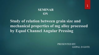 Study of relation between grain size and
mechanical properties of mg alloy processed
by Equal Channel Angular Pressing
SEMINAR
ON
PRESENTED BY:
GOPAL D GOTE
1
 