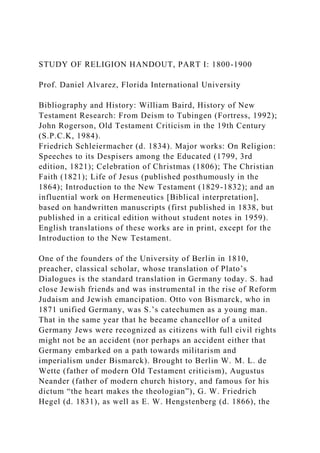 STUDY OF RELIGION HANDOUT, PART I: 1800-1900
Prof. Daniel Alvarez, Florida International University
Bibliography and History: William Baird, History of New
Testament Research: From Deism to Tubingen (Fortress, 1992);
John Rogerson, Old Testament Criticism in the 19th Century
(S.P.C.K, 1984).
Friedrich Schleiermacher (d. 1834). Major works: On Religion:
Speeches to its Despisers among the Educated (1799, 3rd
edition, 1821); Celebration of Christmas (1806); The Christian
Faith (1821); Life of Jesus (published posthumously in the
1864); Introduction to the New Testament (1829-1832); and an
influential work on Hermeneutics [Biblical interpretation],
based on handwritten manuscripts (first published in 1838, but
published in a critical edition without student notes in 1959).
English translations of these works are in print, except for the
Introduction to the New Testament.
One of the founders of the University of Berlin in 1810,
preacher, classical scholar, whose translation of Plato’s
Dialogues is the standard translation in Germany today. S. had
close Jewish friends and was instrumental in the rise of Reform
Judaism and Jewish emancipation. Otto von Bismarck, who in
1871 unified Germany, was S.’s catechumen as a young man.
That in the same year that he became chancellor of a united
Germany Jews were recognized as citizens with full civil rights
might not be an accident (nor perhaps an accident either that
Germany embarked on a path towards militarism and
imperialism under Bismarck). Brought to Berlin W. M. L. de
Wette (father of modern Old Testament criticism), Augustus
Neander (father of modern church history, and famous for his
dictum “the heart makes the theologian”), G. W. Friedrich
Hegel (d. 1831), as well as E. W. Hengstenberg (d. 1866), the
 