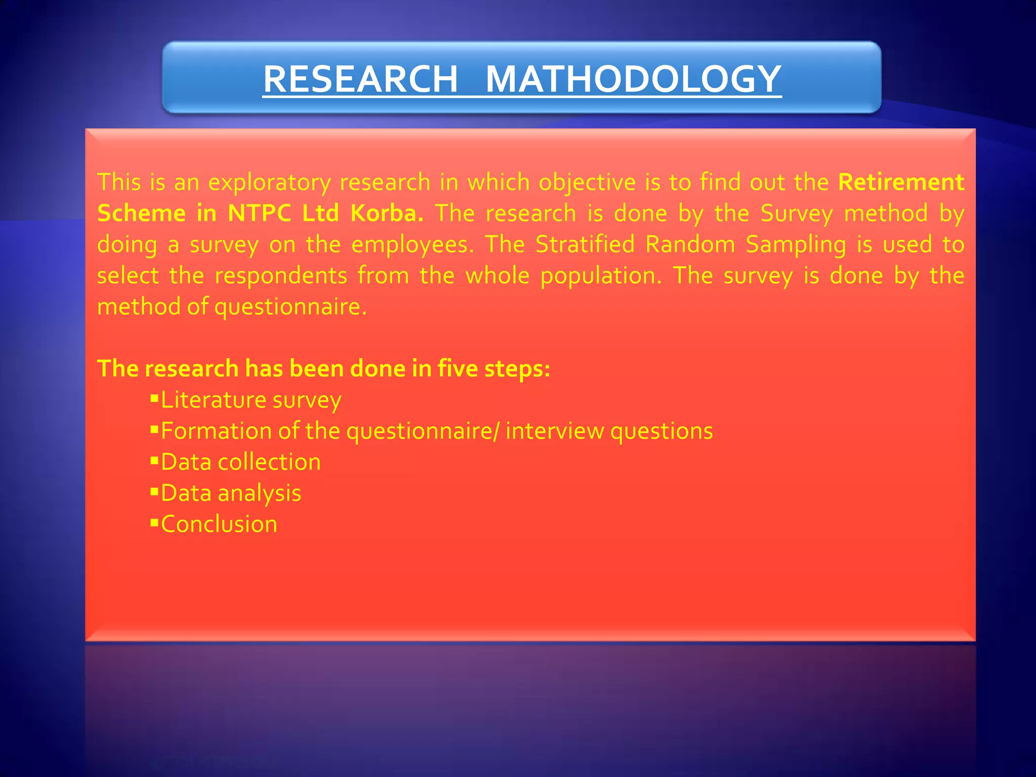 RESEARCH MATHODOLOGY

This is an exploratory research in which objective is to find out the Retirement
Scheme in NTPC Ltd Korba. The research is done by the Survey method by
doing a survey on the employees. The Stratified Random Sampling is used to
select the respondents from the whole population. The survey is done by the
method of questionnaire.

The research has been done in five steps:
    Literature survey
    Formation of the questionnaire/ interview questions
    Data collection
    Data analysis
    Conclusion
 