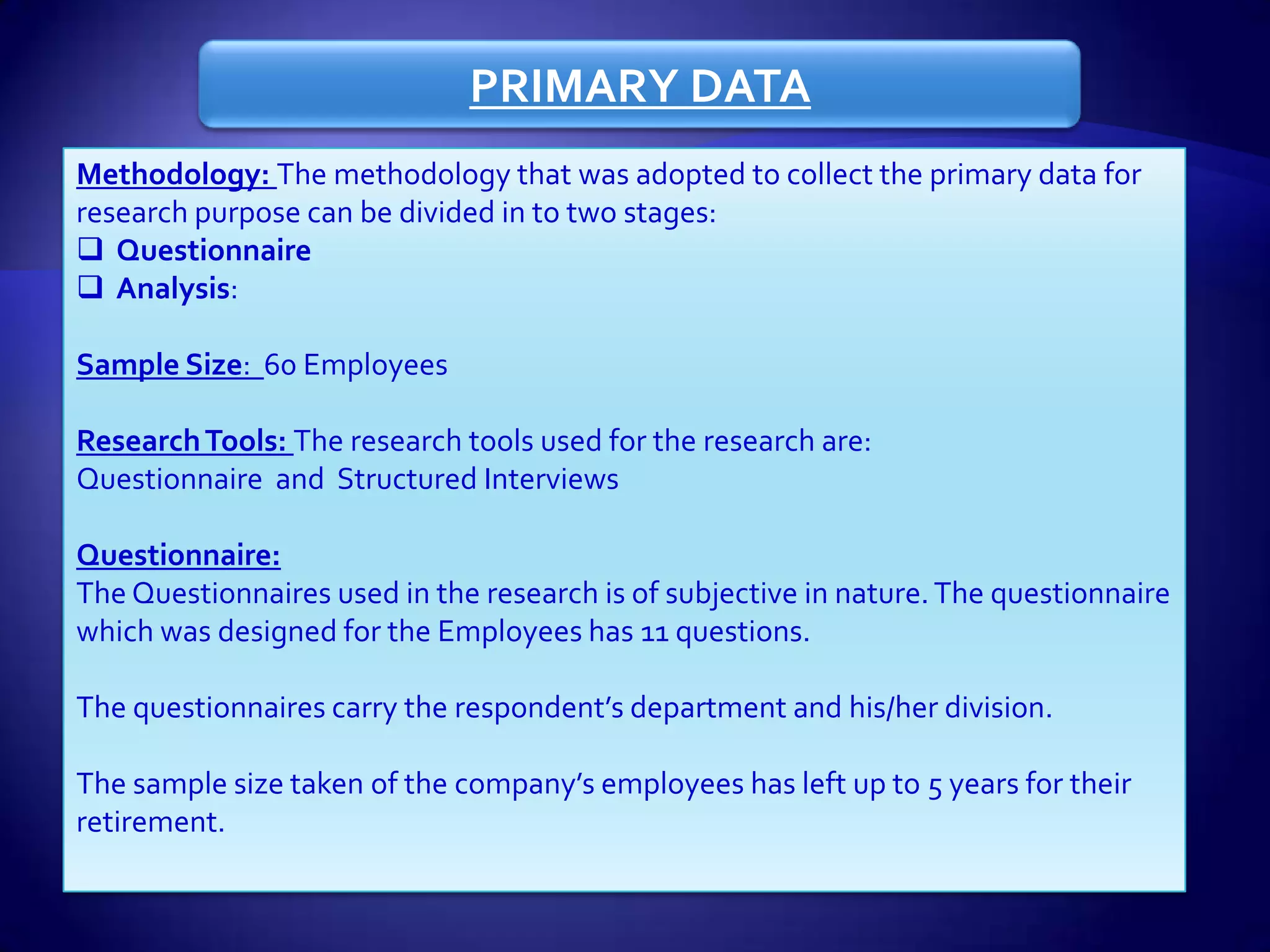 PRIMARY DATA
Methodology: The methodology that was adopted to collect the primary data for
research purpose can be divided in to two stages:
 Questionnaire
 Analysis:

Sample Size: 60 Employees

Research Tools: The research tools used for the research are:
Questionnaire and Structured Interviews

Questionnaire:
The Questionnaires used in the research is of subjective in nature. The questionnaire
which was designed for the Employees has 11 questions.

The questionnaires carry the respondent’s department and his/her division.

The sample size taken of the company’s employees has left up to 5 years for their
retirement.
 