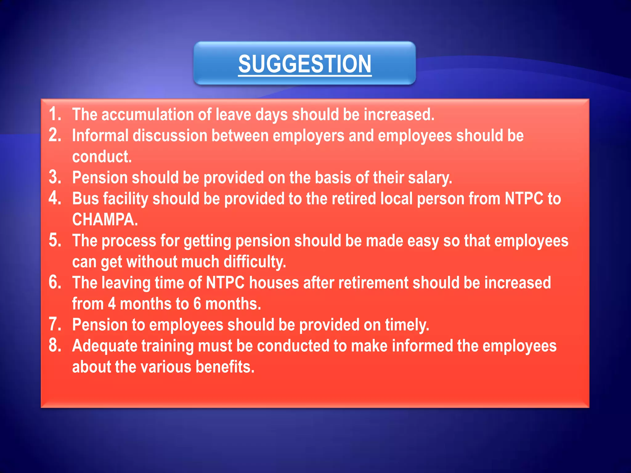 SUGGESTION
1. The accumulation of leave days should be increased.
2. Informal discussion between employers and employees should be
     conduct.
3.   Pension should be provided on the basis of their salary.
4.   Bus facility should be provided to the retired local person from NTPC to
     CHAMPA.
5.   The process for getting pension should be made easy so that employees
     can get without much difficulty.
6.   The leaving time of NTPC houses after retirement should be increased
     from 4 months to 6 months.
7.   Pension to employees should be provided on timely.
8.   Adequate training must be conducted to make informed the employees
     about the various benefits.
 