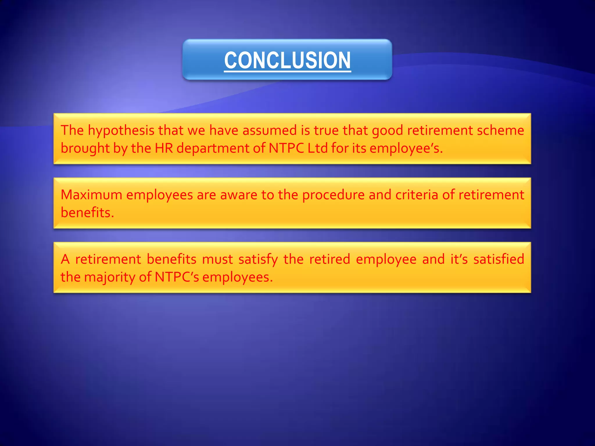 CONCLUSION

The hypothesis that we have assumed is true that good retirement scheme
brought by the HR department of NTPC Ltd for its employee’s.


Maximum employees are aware to the procedure and criteria of retirement
benefits.


A retirement benefits must satisfy the retired employee and it’s satisfied
the majority of NTPC’s employees.
 