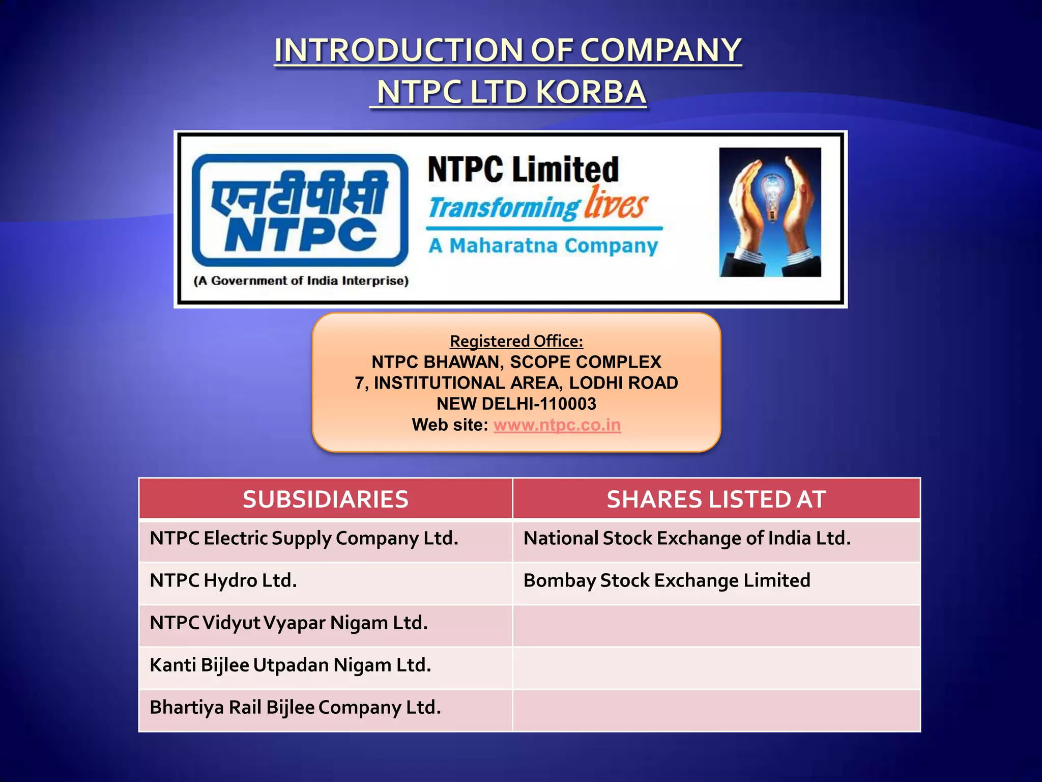 Registered Office:
                         NTPC BHAWAN, SCOPE COMPLEX
                       7, INSTITUTIONAL AREA, LODHI ROAD
                                 NEW DELHI-110003
                              Web site: www.ntpc.co.in



          SUBSIDIARIES                           SHARES LISTED AT
NTPC Electric Supply Company Ltd.       National Stock Exchange of India Ltd.

NTPC Hydro Ltd.                         Bombay Stock Exchange Limited

NTPC Vidyut Vyapar Nigam Ltd.

Kanti Bijlee Utpadan Nigam Ltd.

Bhartiya Rail Bijlee Company Ltd.
 