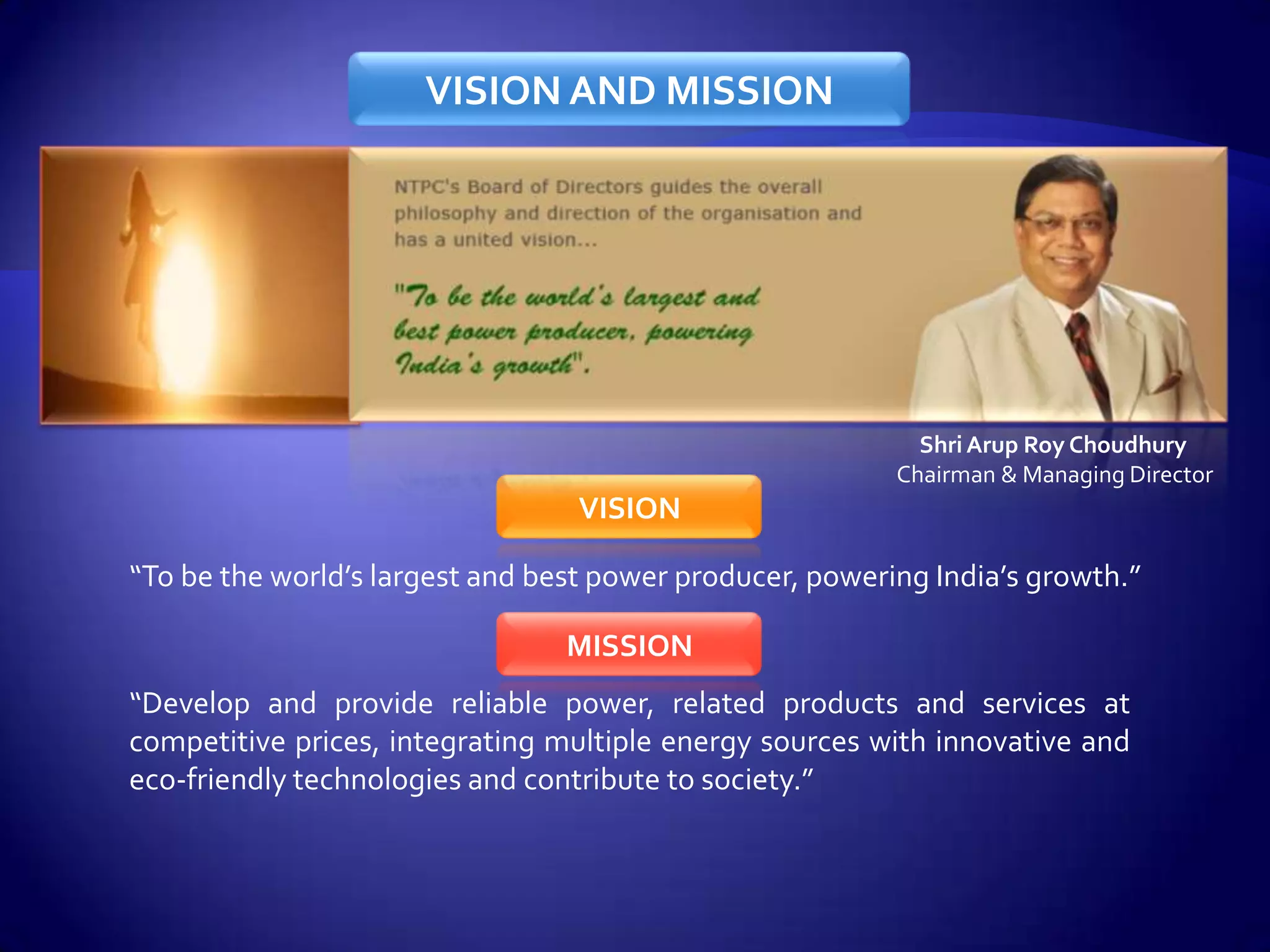 VISION AND MISSION




                                                            Shri Arup Roy Choudhury
                                                          Chairman & Managing Director
                                  VISION

“To be the world’s largest and best power producer, powering India’s growth.”

                                 MISSION
“Develop and provide reliable power, related products and services at
competitive prices, integrating multiple energy sources with innovative and
eco-friendly technologies and contribute to society.”
 