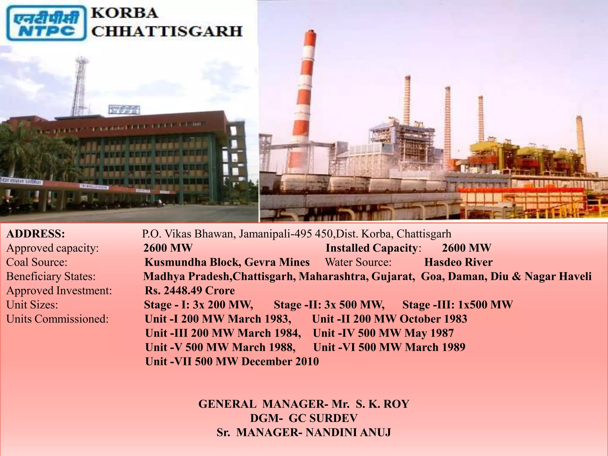 ADDRESS:               P.O. Vikas Bhawan, Jamanipali-495 450,Dist. Korba, Chattisgarh
Approved capacity:     2600 MW                             Installed Capacity:     2600 MW
Coal Source:           Kusmundha Block, Gevra Mines Water Source:               Hasdeo River
Beneficiary States:    Madhya Pradesh,Chattisgarh, Maharashtra, Gujarat, Goa, Daman, Diu & Nagar Haveli
Approved Investment:    Rs. 2448.49 Crore
Unit Sizes:            Stage - I: 3x 200 MW,    Stage -II: 3x 500 MW,      Stage -III: 1x500 MW
Units Commissioned:    Unit -I 200 MW March 1983,       Unit -II 200 MW October 1983
                        Unit -III 200 MW March 1984, Unit -IV 500 MW May 1987
                        Unit -V 500 MW March 1988, Unit -VI 500 MW March 1989
                        Unit -VII 500 MW December 2010


                                 GENERAL MANAGER- Mr. S. K. ROY
                                        DGM- GC SURDEV
                                   Sr. MANAGER- NANDINI ANUJ
 