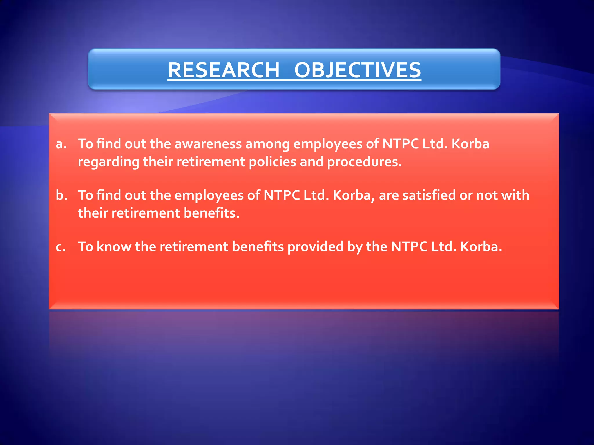 RESEARCH OBJECTIVES


a. To find out the awareness among employees of NTPC Ltd. Korba
   regarding their retirement policies and procedures.

b. To find out the employees of NTPC Ltd. Korba, are satisfied or not with
   their retirement benefits.

c. To know the retirement benefits provided by the NTPC Ltd. Korba.
 