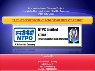 A presentation of Summer Project
       completed for requirement of MBA Degree at
                      PTU, Jalandhar

“A STUDY OF RETIREMENT BENEFITS OF NTPC LTD KORBA”




                       Presented By:

                    Bed Prakash Dhirhey
                       MBA Sem. IV
                     (HR & Marketing)
                    Roll No. 10208380066
 