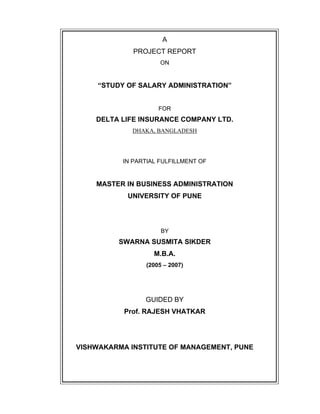 A
PROJECT REPORT
ON
STUDY OF SALARY ADMINISTRATION
FOR
DELTA LIFE INSURANCE COMPANY LTD.
DHAKA, BANGLADESH
IN PARTIAL FULFILLMENT OF
MASTER IN BUSINESS ADMINISTRATION
UNIVERSITY OF PUNE
BY
SWARNA SUSMITA SIKDER
M.B.A.
(2005 2007)
GUIDED BY
Prof. RAJESH VHATKAR
VISHWAKARMA INSTITUTE OF MANAGEMENT, PUNE
 