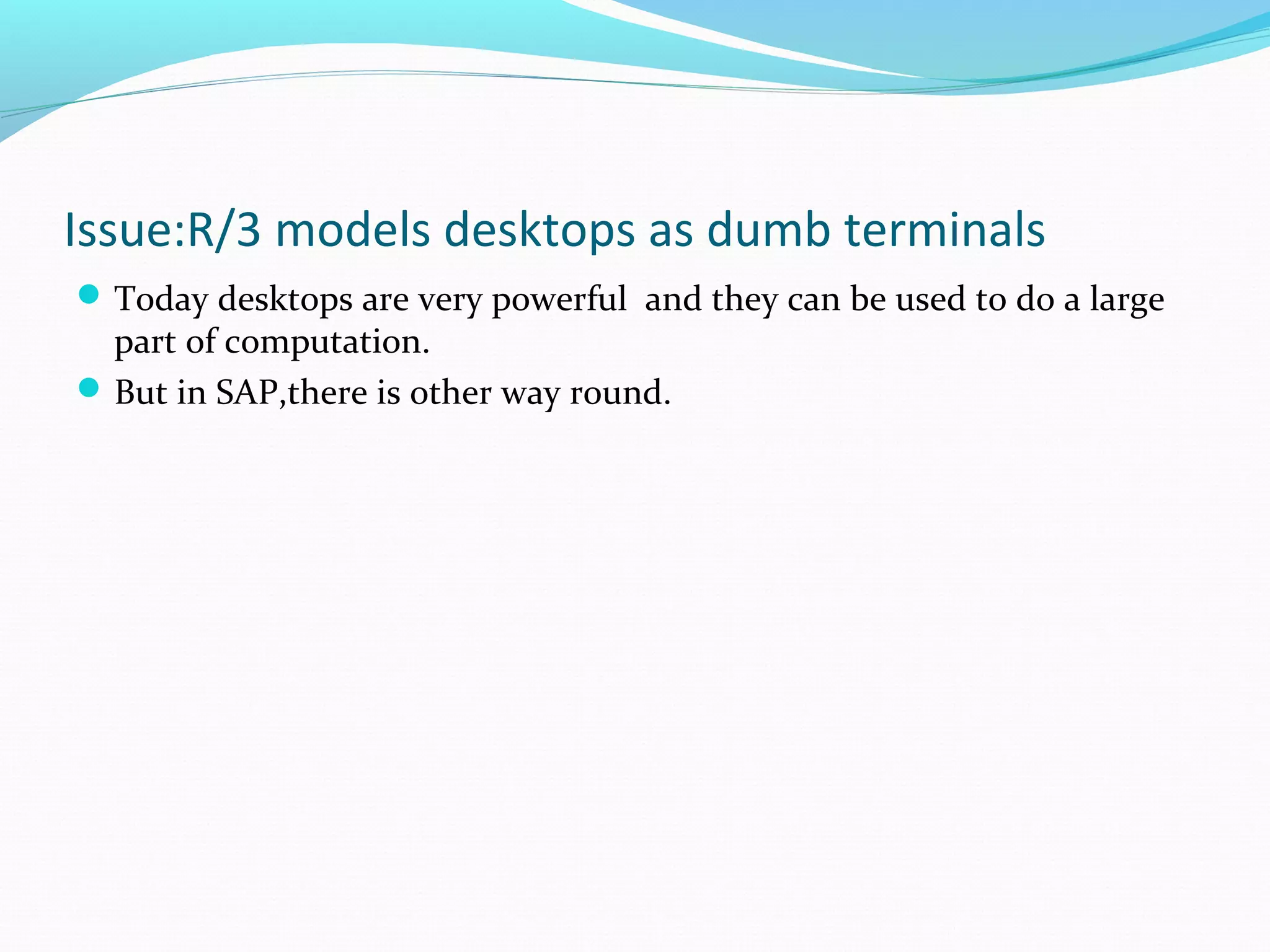 Issue:R/3 models desktops as dumb terminals
Today desktops are very powerful and they can be used to do a large
part of computation.
But in SAP,there is other way round.
 