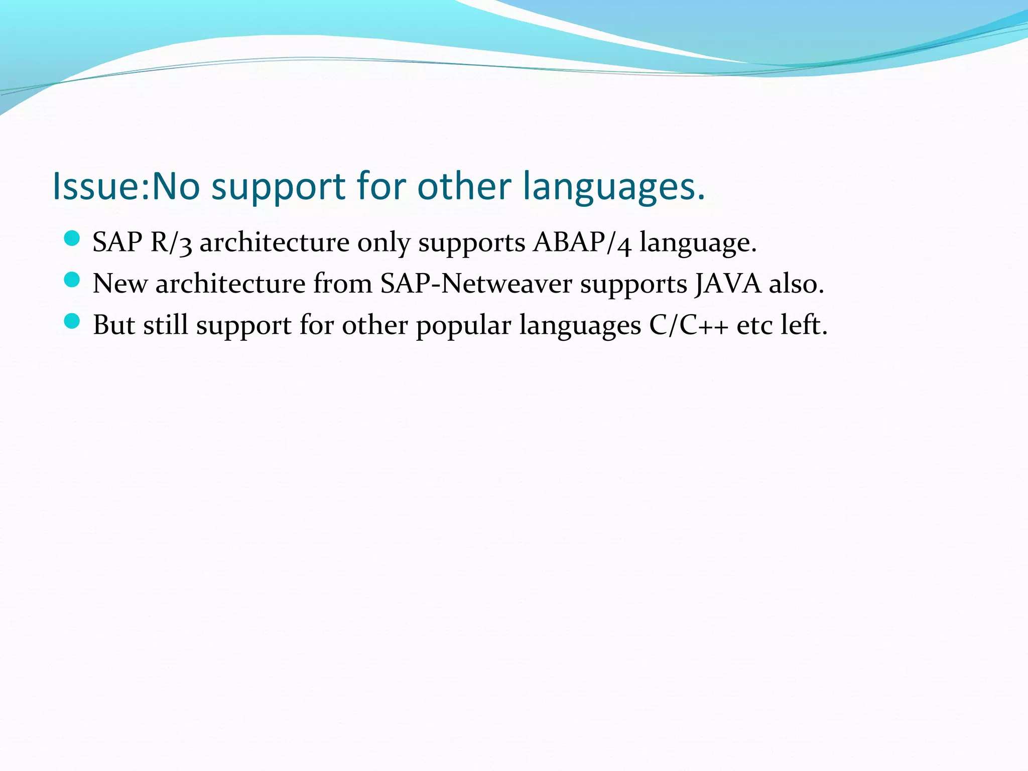 Issue:No support for other languages.
SAP R/3 architecture only supports ABAP/4 language.
New architecture from SAP-Netweaver supports JAVA also.
But still support for other popular languages C/C++ etc left.
 