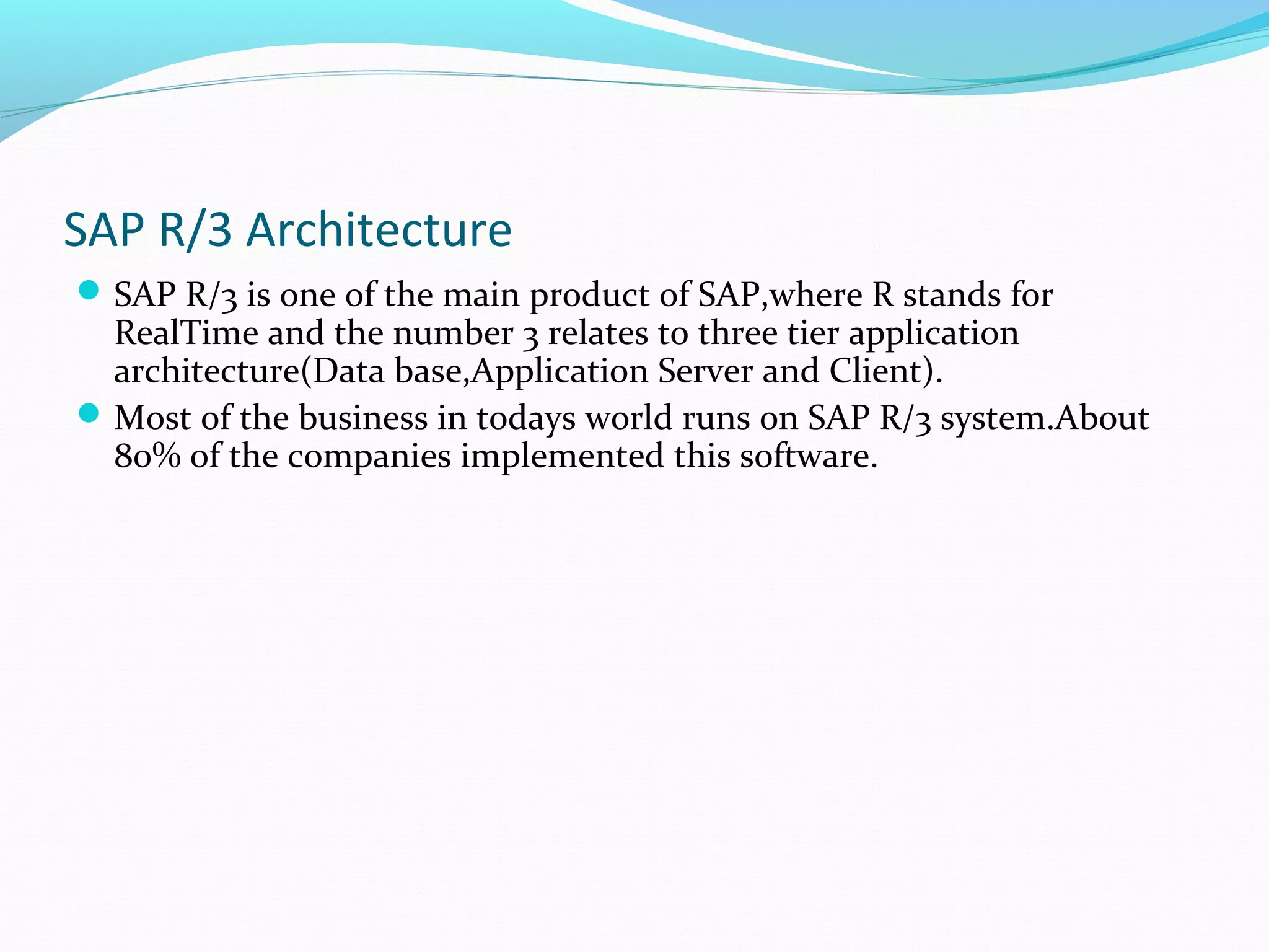 SAP R/3 Architecture
SAP R/3 is one of the main product of SAP,where R stands for
RealTime and the number 3 relates to three tier application
architecture(Data base,Application Server and Client).
Most of the business in todays world runs on SAP R/3 system.About
80% of the companies implemented this software.
 