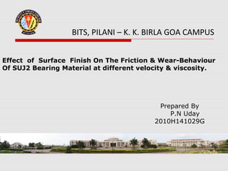 BITS, PILANI – K. K. BIRLA GOA CAMPUS


Effect of Surface Finish On The Friction & Wear-Behaviour
Of SUJ2 Bearing Material at different velocity & viscosity.




                                           Prepared By
                                              P.N Uday
                                          2010H141029G
 