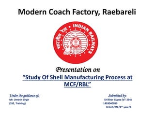 Modern Coach Factory, Raebareli
Presentation on
“Study Of Shell Manufacturing Process at
MCF/RBL”
Under the guidance of: Submitted by:
Mr. Umesh Singh Shikhar Gupta (VT-294)
(SSE, Training) 1403040099
B.Tech/ME/4th year/B
 