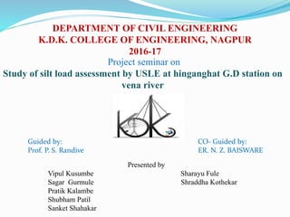 DEPARTMENT OF CIVIL ENGINEERING
K.D.K. COLLEGE OF ENGINEERING, NAGPUR
2016-17
Project seminar on
Study of silt load assessment by USLE at hinganghat G.D station on
vena river
Guided by: CO- Guided by:
Prof. P. S. Randive ER. N. Z. BAISWARE
Presented by
Vipul Kusumbe Sharayu Fule
Sagar Gurmule Shraddha Kothekar
Pratik Kalambe
Shubham Patil
Sanket Shahakar
 
