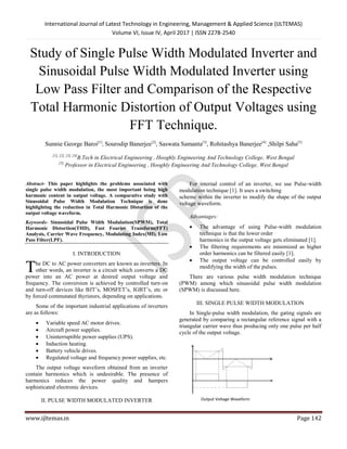 International Journal of Latest Technology in Engineering, Management & Applied Science (IJLTEMAS)
Volume VI, Issue IV, April 2017 | ISSN 2278-2540
www.ijltemas.in Page 142
Study of Single Pulse Width Modulated Inverter and
Sinusoidal Pulse Width Modulated Inverter using
Low Pass Filter and Comparison of the Respective
Total Harmonic Distortion of Output Voltages using
FFT Technique.
Sunnie George Baroi[1]
, Sourodip Banerjee[2]
, Saswata Samanta[3]
, Rohitashya Banerjee[4]
,Shilpi Saha[5]
[1], [2], [3], [4]
B.Tech in Electrical Engineering , Hooghly Engineering And Technology College, West Bengal
[5]
Professor in Electrical Engineering , Hooghly Engineering And Technology College, West Bengal
Abstract- This paper highlights the problems associated with
single pulse width modulation, the most important being high
harmonic content in output voltage. A comparative study with
Sinusoidal Pulse Width Modulation Technique is done
highlighting the reduction in Total Harmonic Distortion of the
output voltage waveform.
Keywords- Sinusoidal Pulse Width Modulation(SPWM), Total
Harmonic Distortion(THD), Fast Fourier Transform(FFT)
Analysis, Carrier Wave Frequency, Modulating Index(MI), Low
Pass Filter(LPF).
I. INTRODUCTION
he DC to AC power converters are known as inverters. In
other words, an inverter is a circuit which converts a DC
power into an AC power at desired output voltage and
frequency. The conversion is achieved by controlled turn-on
and turn-off devices like BJT’s, MOSFET’s, IGBT’s, etc or
by forced commutated thyristors, depending on applications.
Some of the important industrial applications of inverters
are as follows:
 Variable speed AC motor drives.
 Aircraft power supplies.
 Uninterruptible power supplies (UPS).
 Induction heating.
 Battery vehicle drives.
 Regulated voltage and frequency power supplies, etc.
The output voltage waveform obtained from an inverter
contain harmonics which is undesirable. The presence of
harmonics reduces the power quality and hampers
sophisticated electronic devices.
II. PULSE WIDTH MODULATED INVERTER
For internal control of an inverter, we use Pulse-width
modulation technique [1]. It uses a switching
scheme within the inverter to modify the shape of the output
voltage waveform.
Advantages:
 The advantage of using Pulse-width modulation
technique is that the lower order
harmonics in the output voltage gets eliminated [1].
 The filtering requirements are minimized as higher
order harmonics can be filtered easily [1].
 The output voltage can be controlled easily by
modifying the width of the pulses.
There are various pulse width modulation technique
(PWM) among which sinusoidal pulse width modulation
(SPWM) is discussed here.
III. SINGLE PULSE WIDTH MODULATION
In Single-pulse width modulation, the gating signals are
generated by comparing a rectangular reference signal with a
triangular carrier wave thus producing only one pulse per half
cycle of the output voltage.
T
Output Voltage Waveform
 