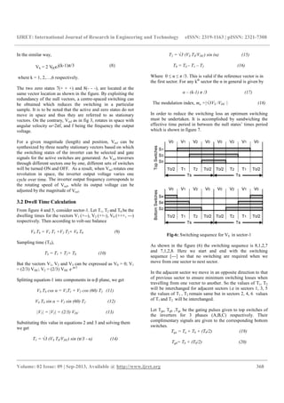 IJRET: International Journal of Research in Engineering and Technology eISSN: 2319-1163 | pISSN: 2321-7308
__________________________________________________________________________________________
Volume: 02 Issue: 09 | Sep-2013, Available @ http://www.ijret.org 368
In the similar way,
Vk = 2 VDCej(k-1)π/3 (8)
where k = 1, 2,…,6 respectively.
The two zero states 7(+ + +) and 8(- - -), are located at the
same vector location as shown in the figure. By exploiting the
redundancy of the null vectors, a centre-spaced switching can
be obtained which reduces the switching in a particular
sample. It is to be noted that the active and zero states do not
move in space and thus they are referred to as stationary
vectors. On the contrary, Vref as in fig 3, rotates in space with
angular velocity ω=2πf, and f being the frequency the output
voltage.
For a given magnitude (length) and position, Vref can be
synthesized by three nearby stationary vectors based on which
the switching states of the inverter can be selected and gate
signals for the active switches are generated. As Vref traverses
through different sectors one by one, different sets of switches
will be turned ON and OFF. As a result, when Vref rotates one
revolution in space, the inverter output voltage varies one
cycle over time. The inverter output frequency corresponds to
the rotating speed of Vref, while its output voltage can be
adjusted by the magnitude of Vref.
3.2 Dwell Time Calculation
From figure 4 and 5, consider sector-1. Let T1, T2 and T0 be the
dwelling times for the vectors V1 (+--), V2 (++-), V0 (+++, ---)
respectively. Then according to volt-sec balance
VS TS = V1 T1 +V2 T2+ V0 T0 (9)
Sampling time (TS),
TS = T1 + T2+ T0 (10)
But the vectors V1, V2 and V3 can be expressed as V0 = 0; V1
= (2/3) VDC; V2 = (2/3) VDC e jπ/3
Splitting equation-1 into components in α-β plane, we get
VS TS cos α = V1T1 + V2 cos (60) T2 (11)
VS TS sin α = V2 sin (60) T2 (12)
|V1| = |V2| = (2/3) VDC (13)
Substituting this value in equations 2 and 3 and solving them
we get
T1 = √3 (VS TS/VDC) sin (π/3 - α) (14)
T2 = √3 (VS TS/VDC) sin (α) (15)
T0 = TS – T1 – T2 (16)
Where 0 ≤ α ≤ π /3. This is valid if the reference vector is in
the first sector. For any kth
sector the α in general is given by
α – (k-1) π /3 (17)
The modulation index, ma =|√3VS /VDC | (18)
In order to reduce the switching loss an optimum switching
must be undertaken. It is accomplished by sandwiching the
effective time period in between the null states’ times period
which is shown in figure 7.
Fig-6: Switching sequence for VS in sector-1
As shown in the figure (6) the switching sequence is 8,1,2,7
and 7,1,2,8. Here we start and end with the switching
sequence [---] so that no switching are required when we
move from one sector to next sector.
In the adjacent sector we move in an opposite direction to that
of previous sector to ensure minimum switching losses when
travelling from one vector to another. So the values of T1, T2
will be interchanged for adjacent sectors i.e in sectors 1, 3, 5
the values of T1 , T2 remain same but in sectors 2, 4, 6 values
of T1 and T2 will be interchanged.
Let Tga, Tgb ,Tgc be the gating pulses given to top switches of
the inverters for 3 phases (A,B,C) respectively. Their
complimentary signals are given to the corresponding bottom
switches.
Tga = Ta + Tb + (T0/2) (19)
Tgb= Tb + (T0/2) (20)
 