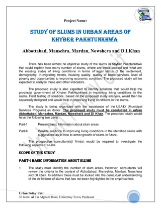Project Name:

Study of Slums in Urban Areas of
Khyber Pakhtunkhwa
Abbottabad, Mansehra, Mardan, Nowshera and D.I.Khan
There has been almost no objective study of the slums in Khyber Pakhtunkhwa
that could explain how many number of slums, where are these located and what are
the existing status of living conditions in terms of legal status of the settlement,
demography, in-migrating trends, housing quality, quality of basic services, level of
poverty and opportunities to improving economic condition. The proposed study will be
expected to analyze these and other indicators.
The proposed study is also expected to identify solutions that would help the
provincial government of Khyber Pakhtunkhwa in improving living conditions in the
slums. Field testing of solutions, based on the proposed study analysis, would then be
separately designed and would help in improving living conditions in the slums.
The study is being organized with the assistance of the USAID (Municipal
Services Program) as donor. The proposed study must be conducted in urban
Abbottabad, Mansehra, Mardan, Nowshera and DI Khan. The proposed study would
have the following two parts
Part-1

Present basic Information about slum areas

Part-II

Provide solutions to improving living conditions in the identified slums with
suggestions as to how to arrest growth of slums in future.

The prospective consultant(s)/ firm(s) would be required to investigate the
following aspects of slums.

Scope of the Study
Part-I Basic Information ABOUT SLUMS
1

The study must identify the number of slum areas. However, consultants will
review the criteria in the context of Abbottabad, Mansehra, Mardan, Nowshera
and DI Khan. In addition these must be looked into the contextual understanding
of the definitions of slums that has not been highlighted in the empirical text.

Urban Policy Unit
30 Jamal ud din Afghani Road, University Town, Peshawar

1

 