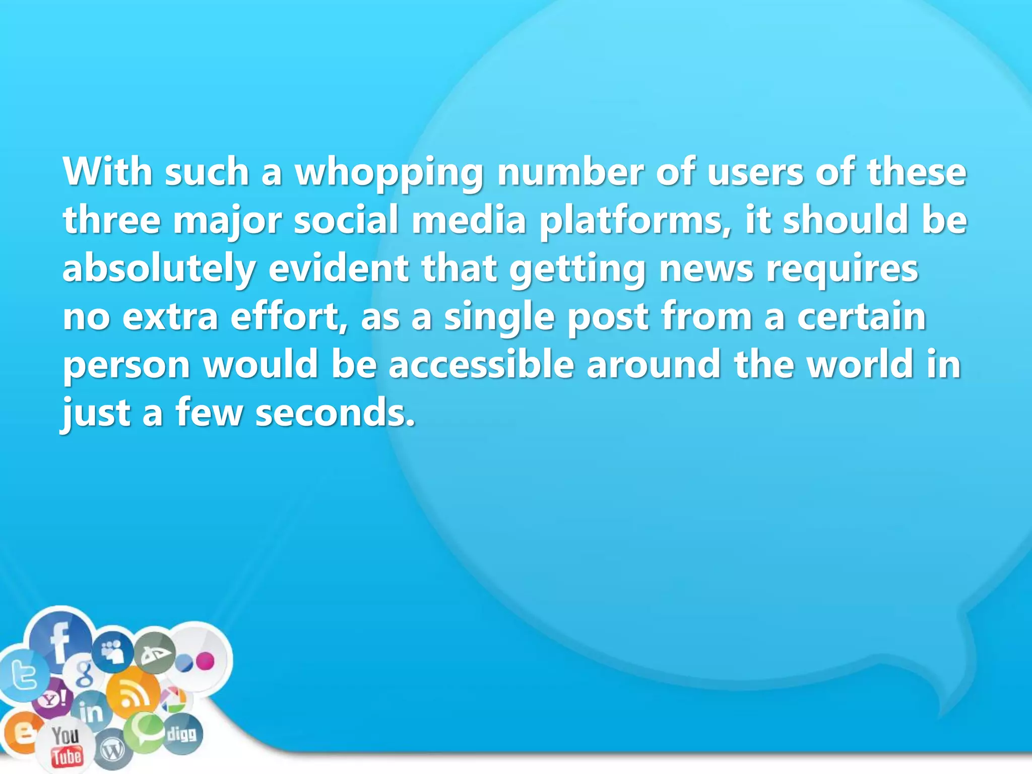 With such a whopping number of users of these
three major social media platforms, it should be
absolutely evident that getting news requires
no extra effort, as a single post from a certain
person would be accessible around the world in
just a few seconds.
 