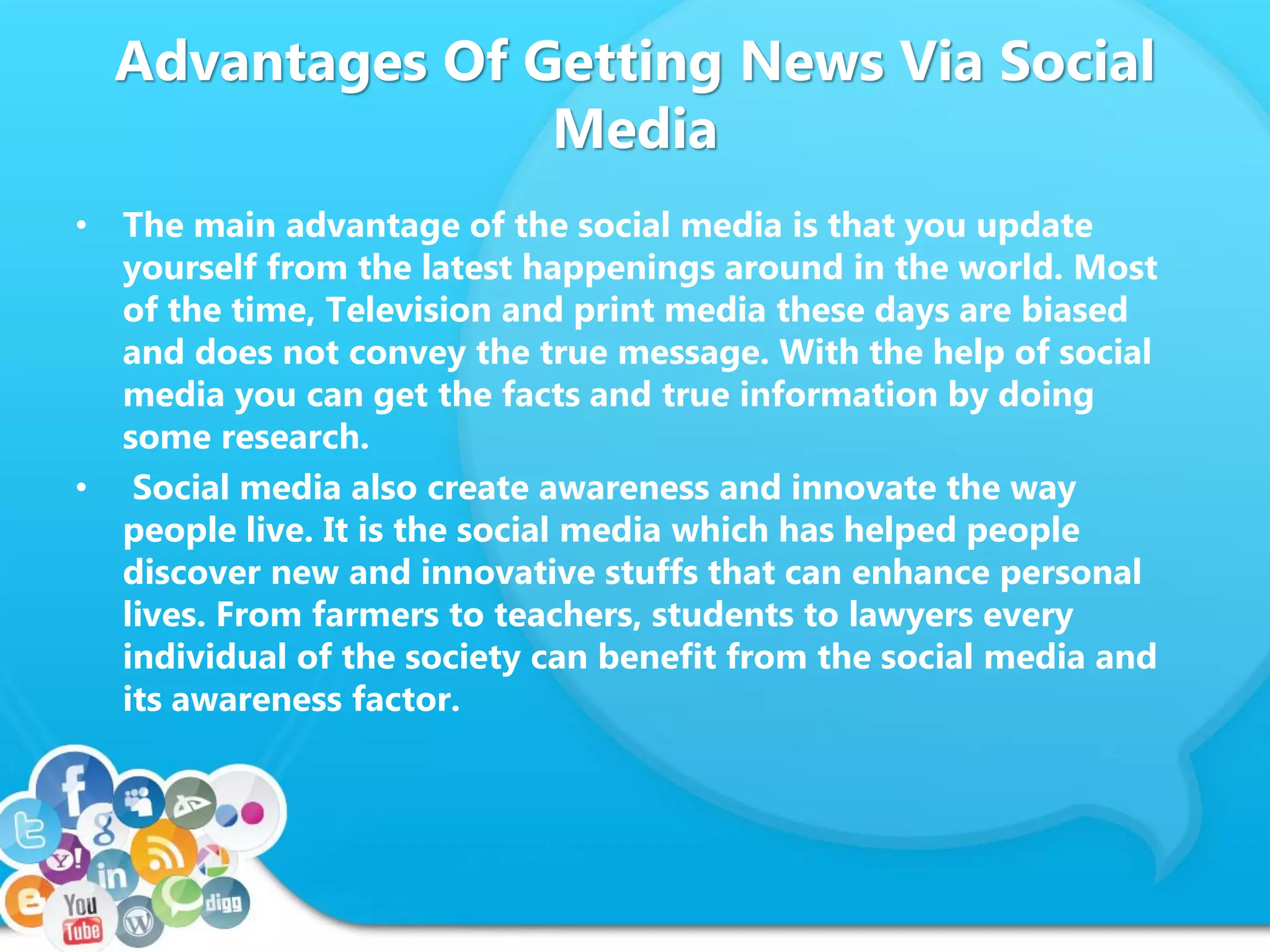 Advantages Of Getting News Via Social
Media
• The main advantage of the social media is that you update
yourself from the latest happenings around in the world. Most
of the time, Television and print media these days are biased
and does not convey the true message. With the help of social
media you can get the facts and true information by doing
some research.
• Social media also create awareness and innovate the way
people live. It is the social media which has helped people
discover new and innovative stuffs that can enhance personal
lives. From farmers to teachers, students to lawyers every
individual of the society can benefit from the social media and
its awareness factor.
 