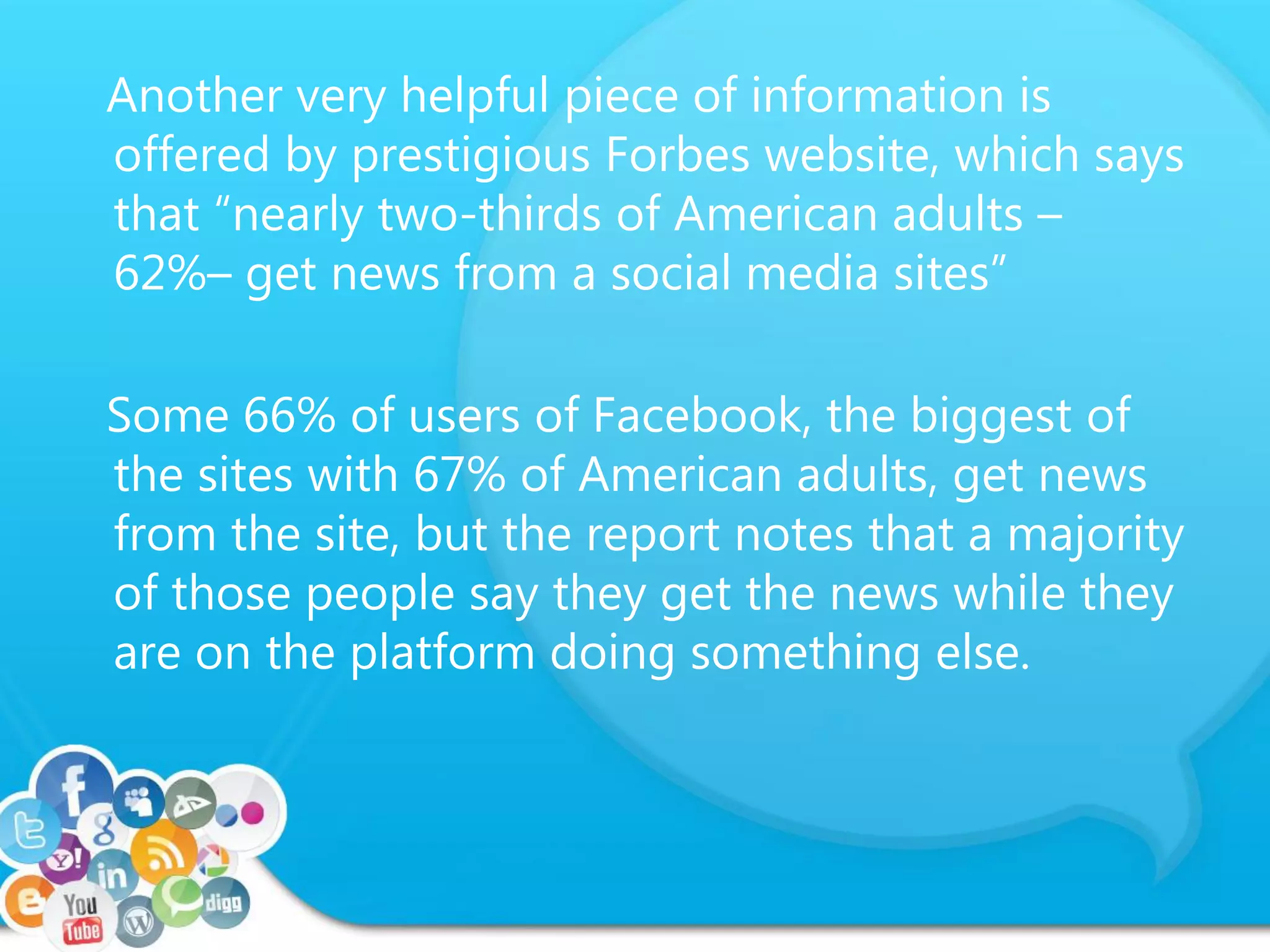 Another very helpful piece of information is
offered by prestigious Forbes website, which says
that “nearly two-thirds of American adults –
62%– get news from a social media sites”
Some 66% of users of Facebook, the biggest of
the sites with 67% of American adults, get news
from the site, but the report notes that a majority
of those people say they get the news while they
are on the platform doing something else.
 
