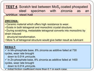 TEST 4. Scratch test between MoS2 coated phospated
steel specimen with zirconia as an
additive, steel ball
ZIRCONIA:
• Ceramic material which offers high resistance to wear.
• Exists in both tetragonal and monoclinic crystal structure.
• During scratching, metastable tetragonal converts into monoclinic by
strain induced
structural transformation.
• More % of tetragonal structure would give better result as lubricant
RESULT:
 In Mn-phosphate base, 8% zirconia as additive failed at 730
cycles, wear rate brought
down to 0.014 μm/cycle.
 In Zn-phosphate base, 8% zirconia as additive failed at 1400
cycles, wear rate brought
down to 0.014 μm/cycle.
 Initial friction coefficient more than 0.1 in each case.
 