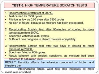 TEST 6. HIGH TEMPERATURE SCRATCH TESTS
1. Reciprocating Scratch test at 200ºC.
• Test carried for 5500 cycles
• Friction as low as 0.05 even after 5500 cycles.
• No sign of failure, because all moisture has been evaporated.
2. Reciprocating Scratch test after 90minutes of cooling to room
temperature from 200ºC.
• Specimen withstood 3000 cycles.
• Sufficient time not given to absorb moisture completely.
3. Reciprocating Scratch test after two days of cooling to room
temperature 200ºC.
• Specimen failed at 600 cycles.
• Result coherent with ambient conditions, as moisture had been
absorbed to saturation level.
RESULT: Humidity affects the adhesion component of friction and
therefore the
intercrystallite forces, wear rate also increases as more
moisture is absorbed.
 