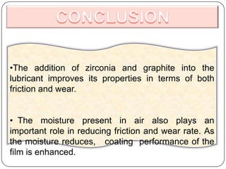 •The addition of zirconia and graphite into the
lubricant improves its properties in terms of both
friction and wear.
• The moisture present in air also plays an
important role in reducing friction and wear rate. As
the moisture reduces, coating performance of the
film is enhanced.
 