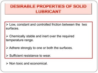  Low, constant and controlled friction between the two
surfaces.
 Chemically stable and inert over the required
temperature range.
 Adhere strongly to one or both the surfaces.
 Sufficient resistance to wear.
 Non toxic and economical.
 