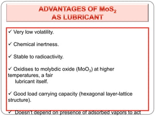  Very low volatility.
 Chemical inertness.
 Stable to radioactivity.
 Oxidises to molybdic oxide (MoO3) at higher
temperatures, a fair
lubricant itself.
 Good load carrying capacity (hexagonal layer-lattice
structure).
 Doesn’t depend on presence of adsorbed vapors to act
 