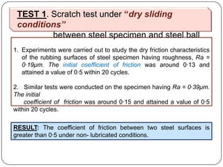 1. Experiments were carried out to study the dry friction characteristics
of the rubbing surfaces of steel specimen having roughness, Ra =
0·19μm. The initial coefficient of friction was around 0·13 and
attained a value of 0·5 within 20 cycles.
2. Similar tests were conducted on the specimen having Ra = 0·39μm.
The initial
coefficient of friction was around 0·15 and attained a value of 0·5
within 20 cycles.
RESULT: The coefficient of friction between two steel surfaces is
greater than 0·5 under non- lubricated conditions.
TEST 1. Scratch test under “dry sliding
conditions”
between steel specimen and steel ball
 