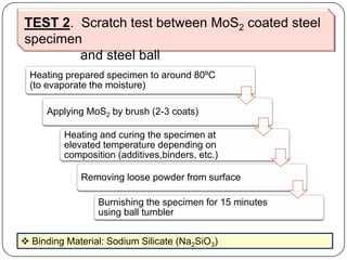 TEST 2. Scratch test between MoS2 coated steel
specimen
and steel ball
Heating prepared specimen to around 80ºC
(to evaporate the moisture)
Applying MoS2 by brush (2-3 coats)
Heating and curing the specimen at
elevated temperature depending on
composition (additives,binders, etc.)
Removing loose powder from surface
Burnishing the specimen for 15 minutes
using ball tumbler
 Binding Material: Sodium Silicate (Na2SiO3)
 