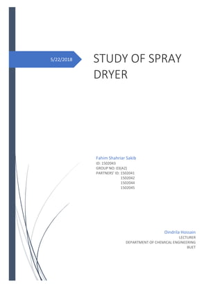 5/22/2018 STUDY OF SPRAY
DRYER
Fahim Shahriar Sakib
ID: 1502043
GROUP NO: 03(A2)
PARTNERS’ ID: 1502041
1502042
1502044
1502045
Oindrila Hossain
LECTURER
DEPARTMENT OF CHEMICAL ENGINEERING
BUET
 