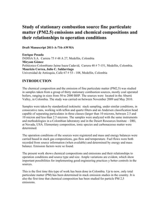 Study of stationary combustion source fine particulate
matter (PM2.5) emissions and chemical compositions and
their relationships to operation conditions
Draft Manuscript 2011-A-716-AWMA

Enrique Posada
INDISA S.A. Carrera 75 # 48 A 27, Medellín, Colombia
Miryam Gómez
Politécnico Colombiano Jaime Isaza Cadavid, Carrera 48 # 7-151, Medellín, Colombia.
Mauricio Correa, Julio C. Saldarriaga
Universidad de Antioquia, Calle 67 # 53 - 108, Medellín, Colombia

INTRODUCTION

The chemical composition and the emission of fine particulate matter (PM2,5) was studied
in samples taken from a group of thirty stationary combustion sources, mostly coal operated
boilers, ranging in sizes from 50 to 2000 BHP. The sources were located in the Aburrá
Valley, in Colombia. The study was carried on between November 2009 and May 2010.

Samples were taken by standardized isokinetic stack sampling, under similar conditions, in
consecutive runs, working with teflon and quartz filters and an Andersen classification head
capable of separating particulates in three classes (larger than 10 microns, between 2.5 and
10 micron and less than 2.5 microns. The samples were analyzed with the same instruments
and methodologies in a Colombian laboratory and in the Desert Resources Institute – DRI,
at Nevada, USA. Elementary composition, ionic species and carbonaceous matter were
determined.

The operation conditions of the sources were registered and mass and energy balances were
carried based in stack gas compositions, gas flow and temperature. Fuel flows were both
recorded from source information (when available) and determined by energy and mass
balance. Emission factors were so found.

The present work shows chemical compositions and emissions and their relationships to
operation conditions and source type and size. Ample variations are evident, which show
important possibilities for implementing good engineering practices y better controls in the
sources.

This is the first time this type of work has been done in Colombia. Up to now, only total
particulate matter (PM) has been determined in stack emission studies in the country. It is
also the first time that chemical composition has been studied for particle PM 2,5
emissions.
 