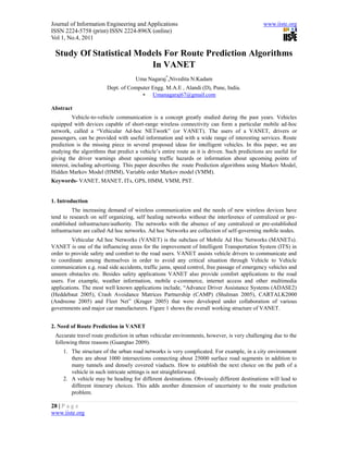 Journal of Information Engineering and Applications                                            www.iiste.org
ISSN 2224-5758 (print) ISSN 2224-896X (online)
Vol 1, No.4, 2011

 Study Of Statistical Models For Route Prediction Algorithms
                         In VANET
                                     Uma Nagaraj*,Nivedita N.Kadam
                         Dept. of Computer Engg. M.A.E , Alandi (D), Pune, India.
                                        Umanagaraj67@gmail.com

Abstract
          Vehicle-to-vehicle communication is a concept greatly studied during the past years. Vehicles
equipped with devices capable of short-range wireless connectivity can form a particular mobile ad-hoc
network, called a “Vehicular Ad-hoc NETwork” (or VANET). The users of a VANET, drivers or
passengers, can be provided with useful information and with a wide range of interesting services. Route
prediction is the missing piece in several proposed ideas for intelligent vehicles. In this paper, we are
studying the algorithms that predict a vehicle’s entire route as it is driven. Such predictions are useful for
giving the driver warnings about upcoming traffic hazards or information about upcoming points of
interest, including advertising. This paper describes the route Prediction algorithms using Markov Model,
Hidden Markov Model (HMM), Variable order Markov model (VMM).
Keywords- VANET, MANET, ITs, GPS, HMM, VMM, PST.


1. Introduction
          The increasing demand of wireless communication and the needs of new wireless devices have
tend to research on self organizing, self healing networks without the interference of centralized or pre-
established infrastructure/authority. The networks with the absence of any centralized or pre-established
infrastructure are called Ad hoc networks. Ad hoc Networks are collection of self-governing mobile nodes.
         Vehicular Ad hoc Networks (VANET) is the subclass of Mobile Ad Hoc Networks (MANETs).
VANET is one of the influencing areas for the improvement of Intelligent Transportation System (ITS) in
order to provide safety and comfort to the road users. VANET assists vehicle drivers to communicate and
to coordinate among themselves in order to avoid any critical situation through Vehicle to Vehicle
communication e.g. road side accidents, traffic jams, speed control, free passage of emergency vehicles and
unseen obstacles etc. Besides safety applications VANET also provide comfort applications to the road
users. For example, weather information, mobile e-commerce, internet access and other multimedia
applications. The most well known applications include, “Advance Driver Assistance Systems (ADASE2)
(Heddebaut 2005), Crash Avoidance Matrices Partnership (CAMP) (Shulman 2005), CARTALK2000
(Andreone 2005) and Fleet Net” (Kruger 2005) that were developed under collaboration of various
governments and major car manufacturers. Figure 1 shows the overall working structure of VANET.


2. Need of Route Prediction in VANET
 Accurate travel route prediction in urban vehicular environments, however, is very challenging due to the
 following three reasons (Guangtao 2009).
     1. The structure of the urban road networks is very complicated. For example, in a city environment
        there are about 1000 intersections connecting about 25000 surface road segments in addition to
        many tunnels and densely covered viaducts. How to establish the next choice on the path of a
        vehicle in such intricate settings is not straightforward.
     2. A vehicle may be heading for different destinations. Obviously different destinations will lead to
        different itinerary choices. This adds another dimension of uncertainty to the route prediction
        problem.

28 | P a g e
www.iiste.org
 