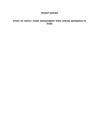 PROJECT REPORT
STUDY OF SUPPLY CHAIN MANAGEMENT WITH SPECIAL REFERENCE TO
FedEx
 
