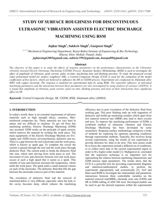 IJRET: International Journal of Research in Engineering and Technology eISSN: 2319-1163 | pISSN: 2321-7308
__________________________________________________________________________________________
Volume: 02 Issue: 11 | Nov-2013, Available @ http://www.ijret.org 727
STUDY OF SURFACE ROUGHNESS FOR DISCONTINUOUS
ULTRASONIC VIBRATION ASSISTED ELECTRIC DISCHARGE
MACHINING USING RSM
Jujhar Singh1
, Sukhvir Singh2
, Gurpreet Singh3
1, 2, 3
Mechanical Engineering Department, Rayat-Bahra Institute of Engineering & Bio-Technology,
Kharar, Distt. Mohali, Punjab, India
jujharsingh2085@gmail.com, sukhvir.1991@gmail.com, hanspal89@gmail.com
Abstract
The objective of this paper is to study the effects of response parameters on the performance characteristics in the Ultrasonic
vibration Assisted Electric Discharge Machining (UEDM) Process. Response Surface Methodology (RSM) is used to investigate the
effect of amplitude of vibration, peak current, pulse on-time, machining time and flushing pressure. To study the proposed second
order polynomial model for surface roughness (SR), a Central Composite Design (CCD) is used for the estimation of the model
coefficients of five factors, which are believed to influence the SR in UEDM process. Experiments are conducted on Aluminum alloy
6063 with copper electrode. The response is modeled on experimental data by using RSM. The separable influence of individual
machining parameters and the interaction between these parameters are also investigated by using analysis of variance (ANOVA). It
is found that amplitude of vibration, peak current; pulse-on time, flushing pressure and most of their interactions have significant
affect on SR.
Keywords: Central Composite Design, SR, UEDM, RSM, Aluminum alloy (Al6063)
-----------------------------------------------------------------------***---------------------------------------------------------------------
1. INTRODUCTION
In today's world, there is an essential requirement of advance
materials such as high strength alloys, ceramics, fiber-
reinforced composites etc. These materials are very hard in
nature and are difficult to machine. To get rid from this
machining problem, Electric Discharge Machining (EDM)
was invented. EDM works on the principle of spark erosion,
which removes the material by eroding the work piece. The
main equipments of the Electric Discharge Machine are D.C.
supply unit, EDM circuit, servomechanism, dielectric unit etc.
There is a gap between the tool (electrode) and the work piece,
which is known as spark gap. To complete the circuit the
current is passed through the tool and the work piece through
dielectric fluid. The current tends to break the dielectric fluid
into ions, which start moving from work piece to tool. The
movement of ions and electrons between tool and work piece
occurs at such a high speed that it seems as a spark. This
transfer of ions and electrons increases the temperature, which
melts the work piece. The spark melts a small material volume
on each of the electrodes. The dielectric fluid that fills the gap
between the electrodes removes part of this material.
The circulation of dielectric fluid and the removal of
machined-debris is very difficult, especially when the hole or
the cavity becomes deep, which reduces the machining
efficiency due to poor circulation of the dielectric fluid from
working gap. This poor flushing ends up with stagnation of
dielectric and builds-up machining residues which apart from
low material removal rate (MRR) also lead to short circuits
and arcs. To improve the machining performance of EDM, a
combined method of ultrasonic vibration and Electric
Discharge Machining has been developed by some
researchers. Response-surface methodology comprises a body
of methods for exploring for optimum operating conditions
through experimental methods. Typically, this involves doing
several experiments, using the results of one experiment to
provide direction for what to do next. This next action could
be to focus the experiment around a different set of conditions,
or to collect more data in the current experimental region in
order to fit a higher-order model [1]. Shabgard et al. concluded
that the regression technique is an important tool for
representing the relation between machining characteristic and
EDM process input parameters. The results show, that the
CCD is a powerful tool for providing experimental diagrams
and statistical-mathematical models, to perform the
experiments appropriately and economically [2]. Asif and
khan used RSM to investigate the relationships and parametric
interactions between three controllable variables on the
material removal rate(MRR), electrode wear rate (EWR) and
SR in EDM milling of AISI 304 steel. Developed models can
be used to get the desired responses within the experimental
 