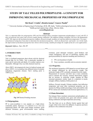 IJRET: International Journal of Research in Engineering and Technology ISSN: 2319-1163
__________________________________________________________________________________________
Volume: 02 Issue: 04 | Apr-2013, Available @ http://www.ijret.org 411
STUDY OF TALC FILLED POLYPROPYLENE- A CONCEPT FOR
IMPROVING MECHANICAL PROPERTIES OF POLYPROPYLENE
Shri Kant1
, Urmila2
, Jitendra kumar3
, Gaurav Pundir4
1, 2
University Institute of Engineering & Technology, KUK, HR, India, 3
Delhi technological university, Delhi, India
4
Radha govind engineering college, Meerut, India,
arora40@gmail.com
Abstract
Talc is a important filler for polypropylene (PP) and Non halogen flame retardants (ammonium polyphosphate) is used with PP. It
does not generate toxic gases and corrosive smokes during combustion. The addition of flame retardants will lower the flammability
of PP. Talc improves the mechanical properties (stiffness, flexural strength, modulus etc) and heat deflection temperature. Two types
of mechanical testing have been done to determine the mechanical properties, which are flexural test and tensile test .In this study,
the improvement of mechanical properties have shown with increasing suitable percentage (by weight) of talc for a new applications .
Keyword- Stiffness, Talc, FR, PP
-----------------------------------------------------------------------***-----------------------------------------------------------------------
1. INTRODUCTION
1.1 Talc.
Talc is a hydrated magnesium sheet silicate with the chemical
formula Mg3 Si4 O10 (OH)2. Talc is practically insoluble in
water and in weak acids and alkalis. It is neither explosive nor
flammable. Although it has very little chemical reactivity
Above 900°C, talc progressively loses its hydroxyl groups and
above 1050°C, it re-crystallises into different forms of enstatite
(anhydrous magnesium silicate). Talc’s melting point is
1500°C.[1,3]
Fig. 1.0 Chemical bonding structure
1.2 Polypropylene.
PP (a semi-crystalline) is very popular as a high-volume
commodity plastic. However, it is referred to as a low-cost
engineering plastic. PP offers good fatigue resistance, good
chemical resistance, good environmental stress cracking
resistance, good detergent resistance, good hardness and
contact transparency and ease of machining, together with
good processibility by injection moulding and extrusion.[1]
 PP is not hazardous to health.
 Easy to produce, assembly and an economic material.
1.2.1 Properties.
The mechanical properties of PP depend on several factors and
are strongly influenced by the molecular weight. The
molecular weight of PP is normally estimated from the simple
Measurement of viscosity melt flow rate is more commonly
used to measure the viscosity. General observations suggest
that an increase in molecular weight, keeping all other
structural parameters similar, leads to a reduction in tensile
strength, stiffness, hardness, brittle point.[1,2]
Stiffness, Flexural strength, Ultimate modulus, heat deflection
temperature and some other mechanical properties can be
increase by filling suitable percentage of talc and modifier with
PP for various new mechanical and electrical applications.[1,7]
1.3 Flame Retardant.
Non halogen flame retardants (ammonium polyphosphate) are
used. It does not generate toxic gases and corrosive smokes
during combustion and high temperature processing.
The char foam act as an effective barrier against heat and
oxygen which slows down the diffusion of gaseous pyrolysis
products to the combustion zone.[4,8]
 