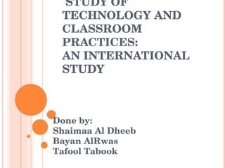 STUDY OF TECHNOLOGY AND CLASSROOM PRACTICES: AN INTERNATIONAL STUDY Done by: Shaimaa Al Dheeb Bayan AlRwas Tafool Tabook  