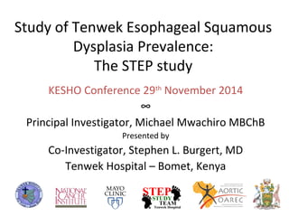 Study of Tenwek Esophageal Squamous 
Dysplasia Prevalence: 
The STEP study 
KESHO Conference 29th November 2014 
∞ 
Principal Investigator, Michael Mwachiro MBChB 
Presented by 
Co-Investigator, Stephen L. Burgert, MD 
Tenwek Hospital – Bomet, Kenya 
 