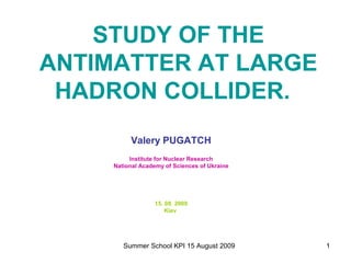 STUDY OF THE
ANTIMATTER AT LARGE
 HADRON COLLIDER.
          Valery PUGATCH
          Institute for Nuclear Research
     National Academy of Sciences of Ukraine




                  15. 08. 2009
                      Kiev




        Summer School KPI 15 August 2009       1
 