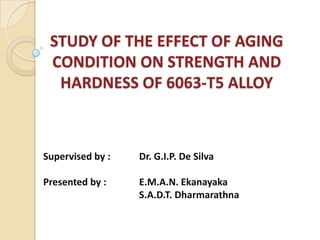 STUDY OF THE EFFECT OF AGING
 CONDITION ON STRENGTH AND
  HARDNESS OF 6063-T5 ALLOY



Supervised by :   Dr. G.I.P. De Silva

Presented by :    E.M.A.N. Ekanayaka
                  S.A.D.T. Dharmarathna
 