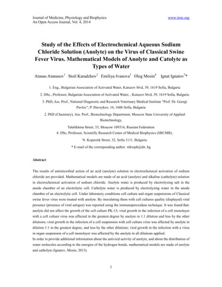 Journal of Medicine, Physiology and Biophysics www.iiste.org 
An Open Access Journal, Vol. 4, 2014 
Study of the Effects of Electrochemical Aqueous Sodium 
Chloride Solution (Anolyte) on the Virus of Classical Swine 
Fever Virus. Mathematical Models of Anolyte and Catolyte as 
Types of Water 
Atanas Atanasov1 Stoil Karadzhov2 Emiliya Ivanova3 Oleg Mosin4 Ignat Ignatov5* 
1. Eng., Bulgarian Association of Activated Water, Kutuzov blvd, 39, 1619 Sofia, Bulgaria 
2. DSc., Professor, Bulgarian Association of Activated Water, , Kutuzov blvd, 39, 1619 Sofia, Bulgaria 
3. PhD, Ass. Prof., National Diagnostic and Research Veterinary Medical Institute "Prof. Dr. Georgi 
Pavlov", P. Slaveykov, 16, 1606 Sofia, Bulgaria 
2. PhD (Chemistry), Ass. Prof., Biotechnology Department, Moscow State University of Applied 
Biotechnology, 
Talalikhina Street, 33, Moscow 109316, Russian Federation 
4. DSc, Professor, Scientific Research Center of Medical Biophysics (SRCMB), 
N. Kopernik Street, 32, Sofia 1111, Bulgaria 
* E-mail of the corresponding author: mbioph@dir..bg 
1 
Abstract 
The results of antimicrobial action of an acid (anolyte) solution in electrochemical activation of sodium 
chloride are provided. Mathematical models are made of an acid (anolyte) and alkaline (catholyte) solution 
in electrochemical activation of sodium chloride. Anolyte water is produced by electrolyzing salt in the 
anode chamber of an electrolytic cell. Catholyte water is produced by electrolyzing water in the anode 
chamber of an electrolytic cell. Under laboratory conditions cell culture and organ suspensions of Classical 
swine fever virus were treated with anolyte. By inoculating them with cell cultures quality (displayed) viral 
presence (presence of viral antigen) was reported using the immunoperoxidase technique. It was found that: 
anolyte did not affect the growth of the cell culture PK-15; viral growth in the infection of a cell monolayer 
with a cell culture virus was affected in the greatest degree by anolyte in 1:1 dilution and less by the other 
dilutions; viral growth in the infection of a cell suspension with cell culture virus was affected by anolyte in 
dilution 1:1 in the greatest degree, and less by the other dilutions; viral growth in the infection with a virus 
in organ suspension of a cell monolayer was affected by the anolyte in all dilutions applied. 
In order to provide additional information about the antiviral activity of anolyte, and about the distribution of 
water molecules according to the energies of the hydrogen bonds, mathematical models are made of anolyte 
and catholyte (Ignatov, Mosin, 2013). 
 