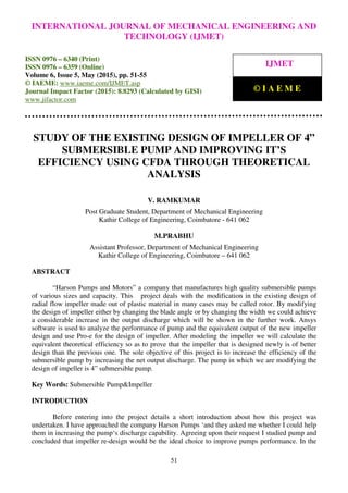 International Journal of Mechanical Engineering and Technology (IJMET), ISSN 0976 – 6340(Print),
ISSN 0976 – 6359(Online), Volume 6, Issue 5, May (2015), pp. 51-55© IAEME
51
STUDY OF THE EXISTING DESIGN OF IMPELLER OF 4”
SUBMERSIBLE PUMP AND IMPROVING IT’S
EFFICIENCY USING CFDA THROUGH THEORETICAL
ANALYSIS
V. RAMKUMAR
Post Graduate Student, Department of Mechanical Engineering
Kathir College of Engineering, Coimbatore - 641 062
M.PRABHU
Assistant Professor, Department of Mechanical Engineering
Kathir College of Engineering, Coimbatore – 641 062
ABSTRACT
“Harson Pumps and Motors” a company that manufactures high quality submersible pumps
of various sizes and capacity. This project deals with the modification in the existing design of
radial flow impeller made out of plastic material in many cases may be called rotor. By modifying
the design of impeller either by changing the blade angle or by changing the width we could achieve
a considerable increase in the output discharge which will be shown in the further work. Ansys
software is used to analyze the performance of pump and the equivalent output of the new impeller
design and use Pro-e for the design of impeller. After modeling the impeller we will calculate the
equivalent theoretical efficiency so as to prove that the impeller that is designed newly is of better
design than the previous one. The sole objective of this project is to increase the efficiency of the
submersible pump by increasing the net output discharge. The pump in which we are modifying the
design of impeller is 4” submersible pump.
Key Words: Submersible Pump&Impeller
INTRODUCTION
Before entering into the project details a short introduction about how this project was
undertaken. I have approached the company Harson Pumps ‘and they asked me whether I could help
them in increasing the pump‘s discharge capability. Agreeing upon their request I studied pump and
concluded that impeller re-design would be the ideal choice to improve pumps performance. In the
INTERNATIONAL JOURNAL OF MECHANICAL ENGINEERING AND
TECHNOLOGY (IJMET)
ISSN 0976 – 6340 (Print)
ISSN 0976 – 6359 (Online)
Volume 6, Issue 5, May (2015), pp. 51-55
© IAEME: www.iaeme.com/IJMET.asp
Journal Impact Factor (2015): 8.8293 (Calculated by GISI)
www.jifactor.com
IJMET
© I A E M E
 