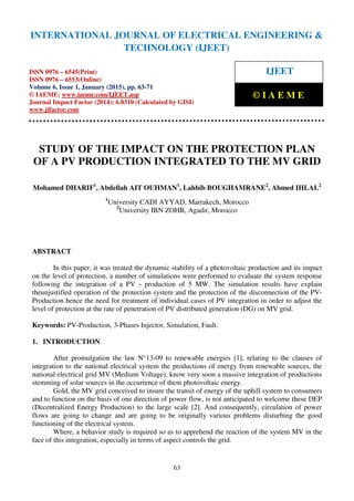 International Journal of Electrical Engineering and Technology (IJEET), ISSN 0976 – 6545(Print),
ISSN 0976 – 6553(Online) Volume 6, Issue 1, January (2015), pp. 63-71© IAEME
63
STUDY OF THE IMPACT ON THE PROTECTION PLAN
OF A PV PRODUCTION INTEGRATED TO THE MV GRID
Mohamed DHARIF1
, Abdellah AIT OUHMAN1
, Lahbib BOUGHAMRANE2
, Ahmed IHLAL2
1
University CADI AYYAD, Marrakech, Morocco
2
University IBN ZOHR, Agadir, Morocco
ABSTRACT
In this paper, it was treated the dynamic stability of a photovoltaic production and its impact
on the level of protection, a number of simulations were performed to evaluate the system response
following the integration of a PV - production of 5 MW. The simulation results have explain
theunjustified operation of the protection system and the protection of the disconnection of the PV-
Production hence the need for treatment of individual cases of PV integration in order to adjust the
level of protection at the rate of penetration of PV distributed generation (DG) on MV grid.
Keywords: PV-Production, 3-Phases Injector, Simulation, Fault.
1. INTRODUCTION
After promulgation the law N°13-09 to renewable energies [1], relating to the clauses of
integration to the national electrical system the productions of energy from renewable sources, the
national electrical grid MV (Medium Voltage), know very soon a massive integration of productions
stemming of solar sources in the occurrence of them photovoltaic energy.
Gold, the MV grid conceived to insure the transit of energy of the uphill system to consumers
and to function on the basis of one direction of power flow, is not anticipated to welcome these DEP
(Decentralized Energy Production) to the large scale [2]. And consequently, circulation of power
flows are going to change and are going to be originally various problems disturbing the good
functioning of the electrical system.
Where, a behavior study is required so as to apprehend the reaction of the system MV in the
face of this integration, especially in terms of aspect controls the grid.
INTERNATIONAL JOURNAL OF ELECTRICAL ENGINEERING &
TECHNOLOGY (IJEET)
ISSN 0976 – 6545(Print)
ISSN 0976 – 6553(Online)
Volume 6, Issue 1, January (2015), pp. 63-71
© IAEME: www.iaeme.com/IJEET.asp
Journal Impact Factor (2014): 6.8310 (Calculated by GISI)
www.jifactor.com
IJEET
© I A E M E
 