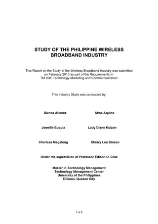 STUDY OF THE PHILIPPINE WIRELESS
           BROADBAND INDUSTRY


This Report on the Study of the Wireless Broadband Industry was submitted
             on February 2010 as part of the Requirements in
         TM 206: Technology Marketing and Commercialization




                 This Industry Study was conducted by:




            Bianca Alvarez                     Alma Aquino



          Joenille Buquiz                  Lady Diane Kuizon



        Charissa Magalong                   Cherry Lou Sinson



          Under the supervision of Professor Edison D. Cruz


                  Master in Technology Management
                   Technology Management Center
                     University of the Philippines
                        Diliman, Quezon City




                                  1 of 6
 